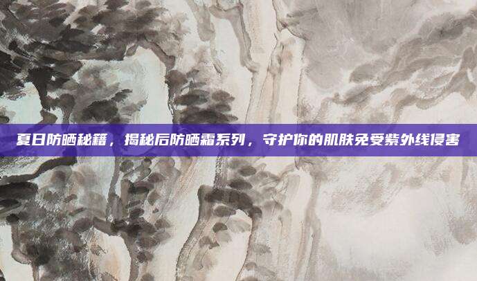 夏日防晒秘籍，揭秘后防晒霜系列，守护你的肌肤免受紫外线侵害