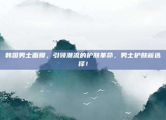 韩国男士面膜，引领潮流的护肤革命，男士护肤新选择！