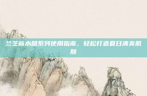 兰芝新水酷系列使用指南，轻松打造夏日清爽肌肤