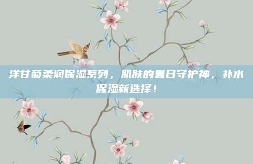 洋甘菊柔润保湿系列，肌肤的夏日守护神，补水保湿新选择！