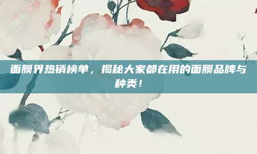 面膜界热销榜单，揭秘大家都在用的面膜品牌与种类！