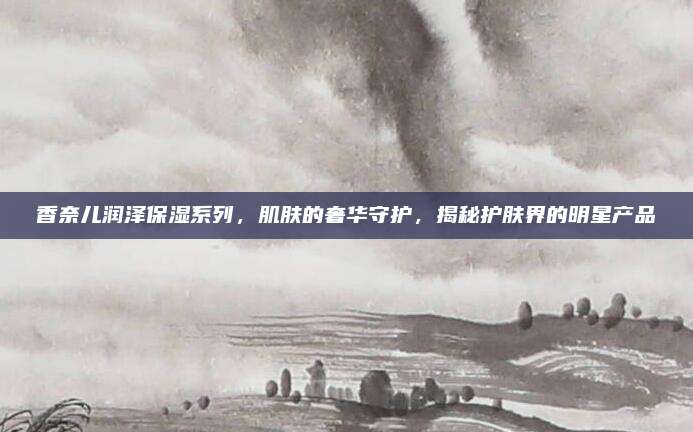 香奈儿润泽保湿系列，肌肤的奢华守护，揭秘护肤界的明星产品