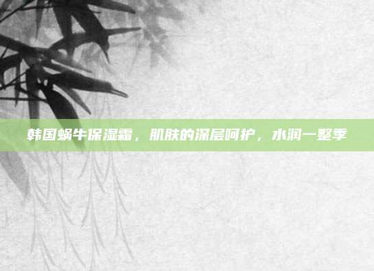 韩国蜗牛保湿霜，肌肤的深层呵护，水润一整季