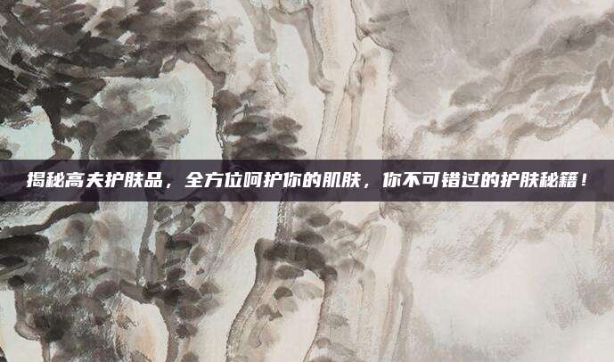 揭秘高夫护肤品，全方位呵护你的肌肤，你不可错过的护肤秘籍！