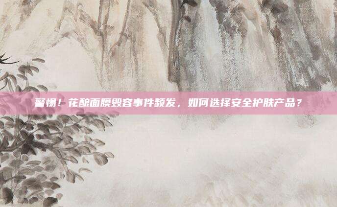 警惕！花酿面膜毁容事件频发，如何选择安全护肤产品？