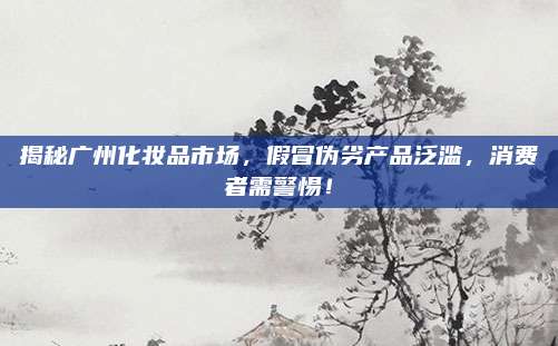 揭秘广州化妆品市场，假冒伪劣产品泛滥，消费者需警惕！