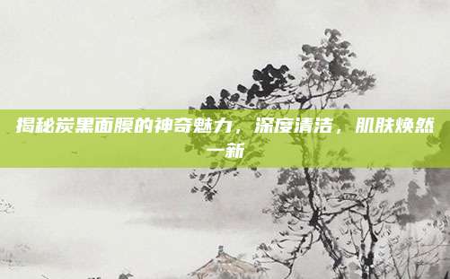 揭秘炭黑面膜的神奇魅力，深度清洁，肌肤焕然一新