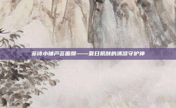 菲诗小铺芦荟面膜——夏日肌肤的清凉守护神