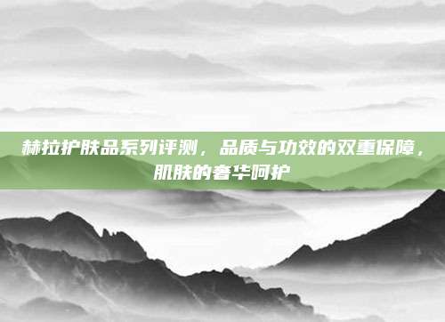 赫拉护肤品系列评测，品质与功效的双重保障，肌肤的奢华呵护