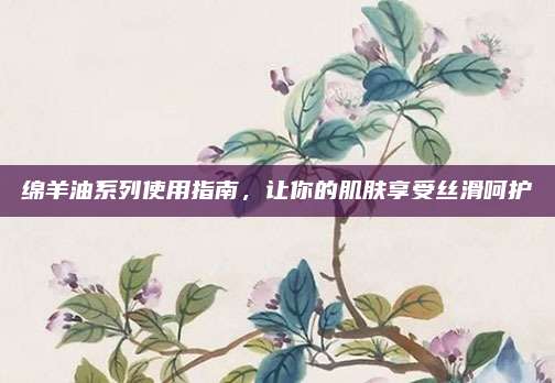 绵羊油系列使用指南，让你的肌肤享受丝滑呵护