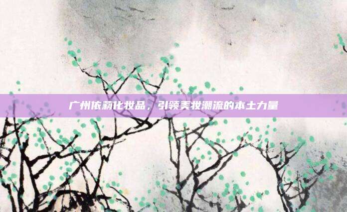 广州依莉化妆品，引领美妆潮流的本土力量