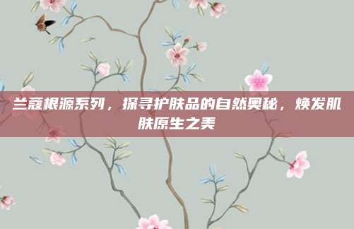 兰蔻根源系列，探寻护肤品的自然奥秘，焕发肌肤原生之美