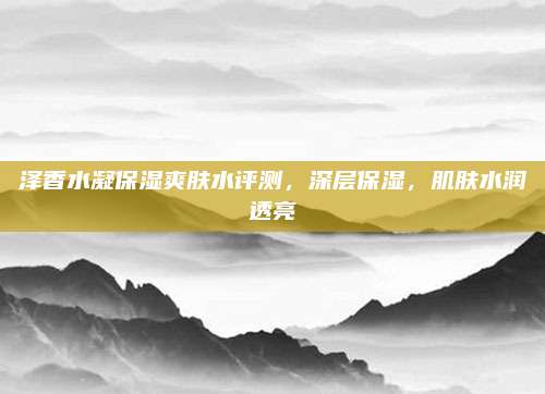泽香水凝保湿爽肤水评测，深层保湿，肌肤水润透亮