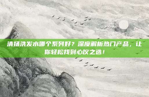 清扬洗发水哪个系列好？深度解析热门产品，让你轻松找到心仪之选！
