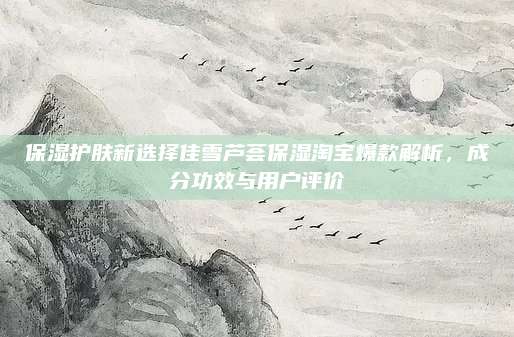 保湿护肤新选择佳雪芦荟保湿淘宝爆款解析，成分功效与用户评价