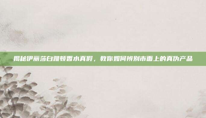揭秘伊丽莎白雅顿香水真假，教你如何辨别市面上的真伪产品