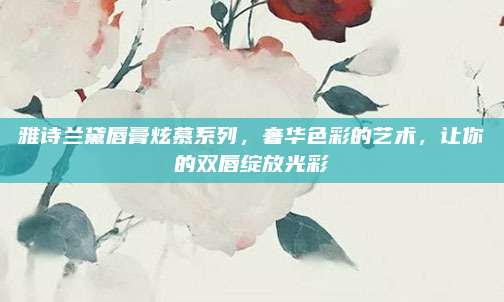 雅诗兰黛唇膏炫慕系列，奢华色彩的艺术，让你的双唇绽放光彩
