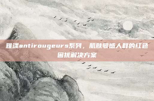 雅漾antirougeurs系列，肌肤敏感人群的红色困扰解决方案