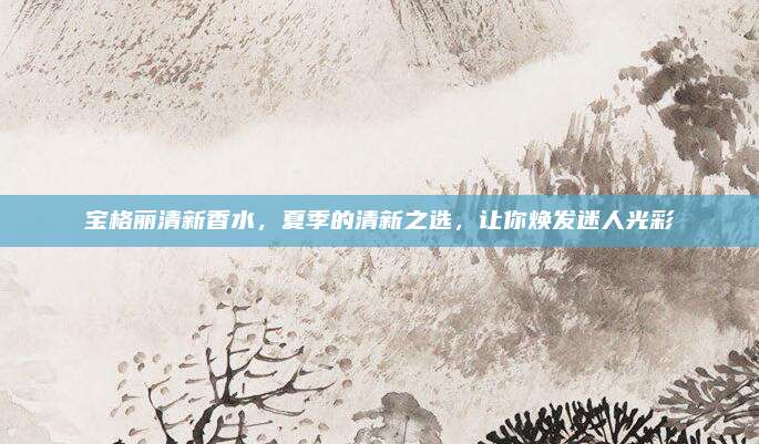 宝格丽清新香水，夏季的清新之选，让你焕发迷人光彩