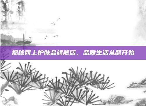 揭秘网上护肤品旗舰店，品质生活从颜开始