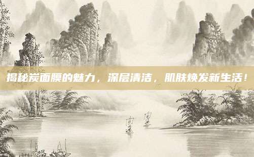 揭秘炭面膜的魅力，深层清洁，肌肤焕发新生活！