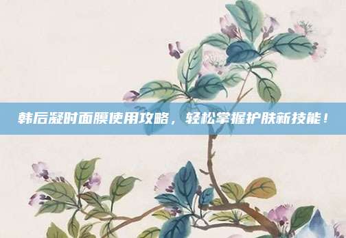韩后凝时面膜使用攻略，轻松掌握护肤新技能！