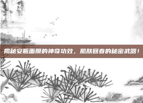 揭秘安瓶面膜的神奇功效，肌肤回春的秘密武器！