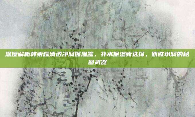 深度解析韩束耀清透净润保湿露，补水保湿新选择，肌肤水润的秘密武器
