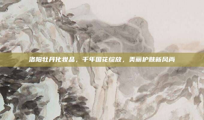 洛阳牡丹化妆品，千年国花绽放，美丽护肤新风尚