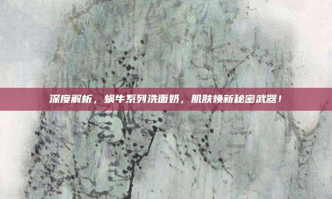 深度解析，蜗牛系列洗面奶，肌肤焕新秘密武器！