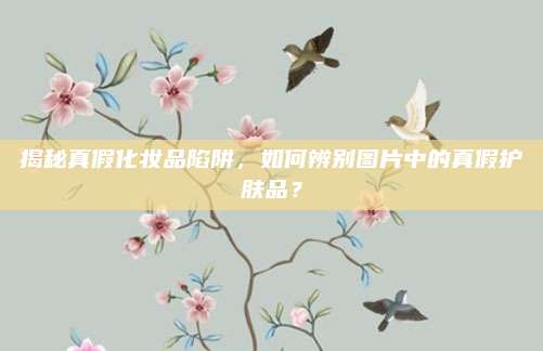 揭秘真假化妆品陷阱，如何辨别图片中的真假护肤品？