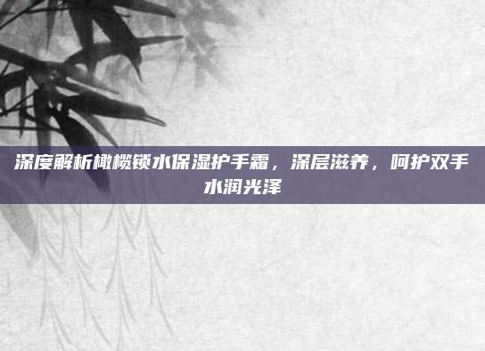 深度解析橄榄锁水保湿护手霜，深层滋养，呵护双手水润光泽