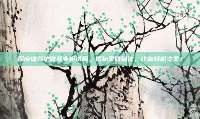 深度体验护肤品专柜试用，揭秘美肤秘诀，让你轻松变美！
