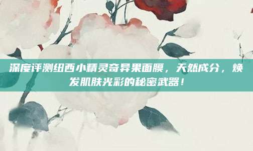 深度评测纽西小精灵奇异果面膜，天然成分，焕发肌肤光彩的秘密武器！