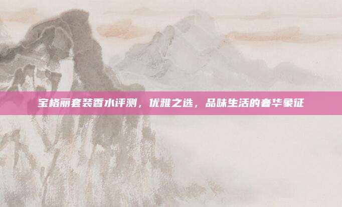 宝格丽套装香水评测，优雅之选，品味生活的奢华象征
