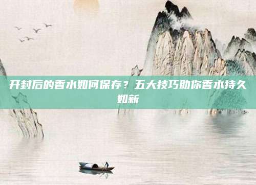 开封后的香水如何保存？五大技巧助你香水持久如新