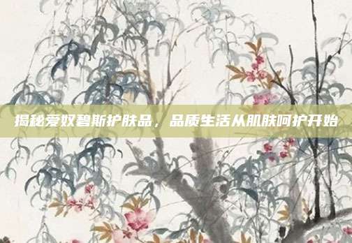 揭秘爱奴碧斯护肤品，品质生活从肌肤呵护开始