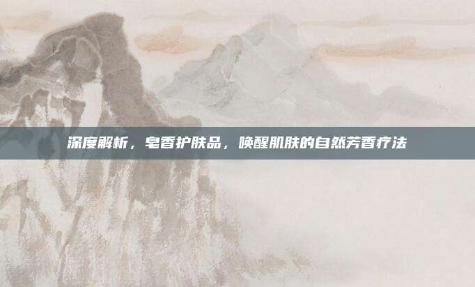 深度解析，皂香护肤品，唤醒肌肤的自然芳香疗法