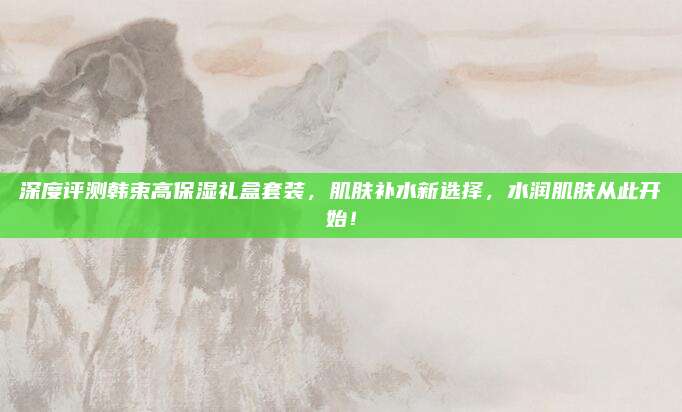 深度评测韩束高保湿礼盒套装，肌肤补水新选择，水润肌肤从此开始！