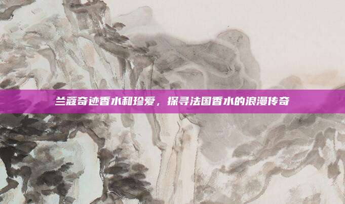 兰蔻奇迹香水和珍爱，探寻法国香水的浪漫传奇