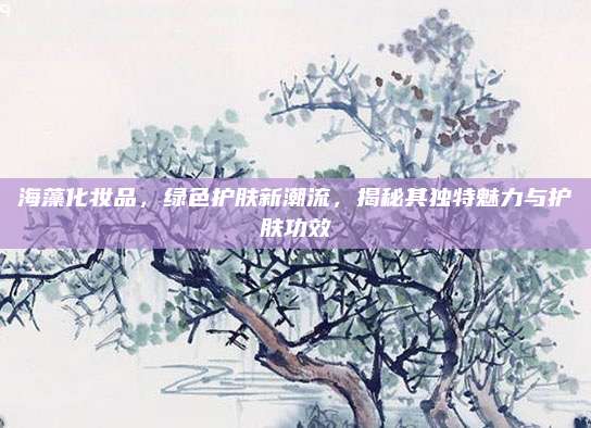 海藻化妆品，绿色护肤新潮流，揭秘其独特魅力与护肤功效