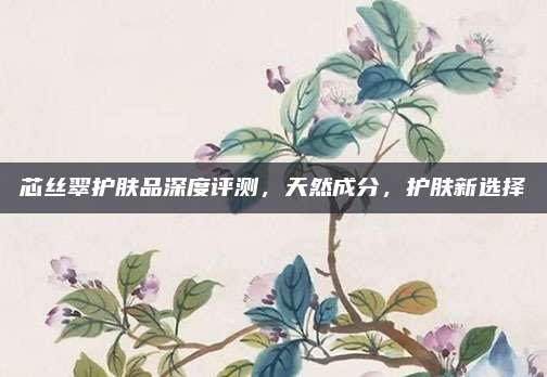 芯丝翠护肤品深度评测，天然成分，护肤新选择