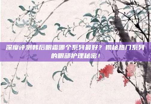 深度评测韩后眼霜哪个系列最好？揭秘热门系列的眼部护理秘密！