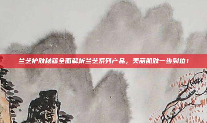 兰芝护肤秘籍全面解析兰芝系列产品，美丽肌肤一步到位！