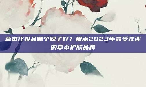 草本化妆品哪个牌子好？盘点2023年最受欢迎的草本护肤品牌