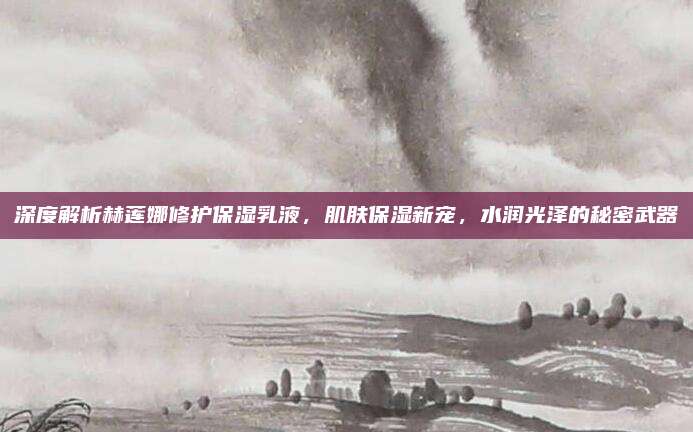 深度解析赫莲娜修护保湿乳液，肌肤保湿新宠，水润光泽的秘密武器
