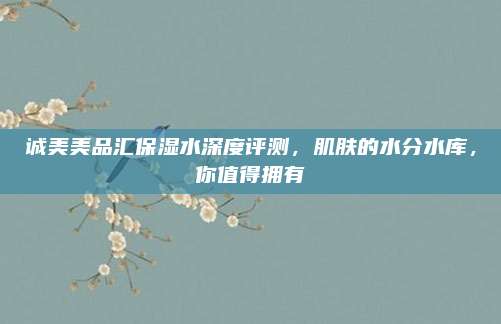 诚美美品汇保湿水深度评测，肌肤的水分水库，你值得拥有