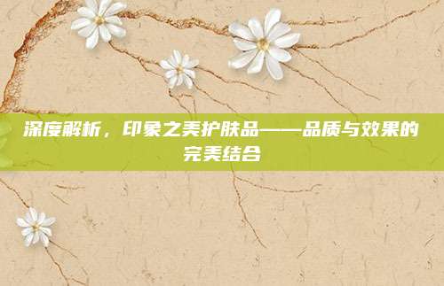 深度解析，印象之美护肤品——品质与效果的完美结合