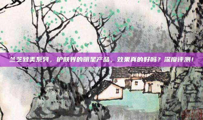 兰芝致美系列，护肤界的明星产品，效果真的好吗？深度评测！