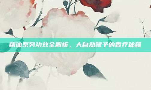精油系列功效全解析，大自然赋予的香疗秘籍